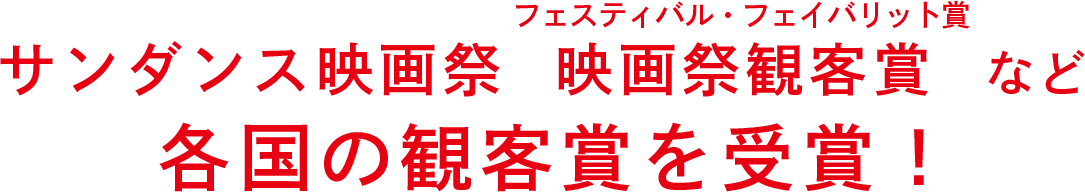 サンダンス映画祭 映画祭観客賞（ルビ：フェスティバル・フェイバリット賞）など各国の観客賞を受賞！